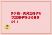 多少钱一克灵芝孢子粉(灵芝孢子粉价格是多少？)