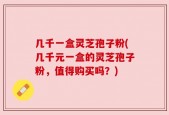 几千一盒灵芝孢子粉(几千元一盒的灵芝孢子粉，值得购买吗？)