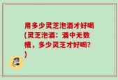 用多少灵芝泡酒才好喝(灵芝泡酒：酒中无数槽，多少灵芝才好喝？)