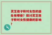 灵芝孢子粉对女性的益处有哪些？探讨灵芝孢子粉对女性健康的影响？