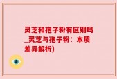 灵芝和孢子粉有区别吗_灵芝与孢子粉：本质差异解析)