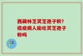 西藏林芝灵芝孢子粉？癌症病人能吃灵芝孢子粉吗