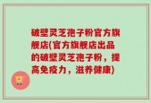 破壁灵芝孢子粉官方旗舰店(官方旗舰店出品的破壁灵芝孢子粉，提高免疫力，滋养健康)
