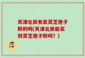 天津北辰有卖灵芝孢子粉的吗(天津北辰能买到灵芝孢子粉吗？)