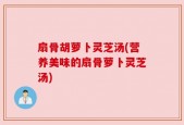 扇骨胡萝卜灵芝汤(营养美味的扇骨萝卜灵芝汤)