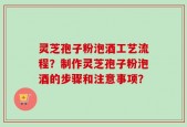 灵芝孢子粉泡酒工艺流程？制作灵芝孢子粉泡酒的步骤和注意事项？