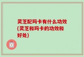 灵芝配玛卡有什么功效(灵芝和玛卡的功效和好处)