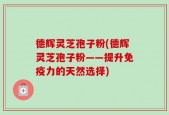 德辉灵芝孢子粉(德辉灵芝孢子粉——提升免疫力的天然选择)