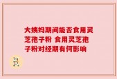 大姨妈期间能否食用灵芝孢子粉 食用灵芝孢子粉对经期有何影响