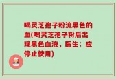 喝灵芝孢子粉流黑色的血(喝灵芝孢子粉后出现黑色血液，医生：应停止使用)