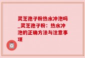 灵芝孢子粉热水冲泡吗_灵芝孢子粉：热水冲泡的正确方法与注意事项