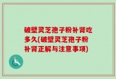 破壁灵芝孢子粉补肾吃多久(破壁灵芝孢子粉补肾正解与注意事项)