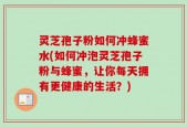 灵芝孢子粉如何冲蜂蜜水(如何冲泡灵芝孢子粉与蜂蜜，让你每天拥有更健康的生活？)