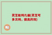 灵芝能炖几遍(灵芝可多次炖，提高药效)