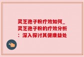 灵芝孢子粉疗效如何_灵芝孢子粉的疗效分析：深入探讨其健康益处