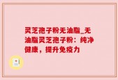 灵芝孢子粉无油脂_无油脂灵芝孢子粉：纯净健康，提升免疫力