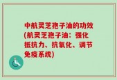 中航灵芝孢子油的功效(航灵芝孢子油：强化抵抗力、抗氧化、调节免疫系统)