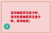 漯河破壁灵芝孢子粉_漯河优质破壁灵芝孢子粉，高效吸收)