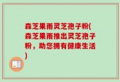 森芝果雨灵芝孢子粉(森芝果雨推出灵芝孢子粉，助您拥有健康生活)