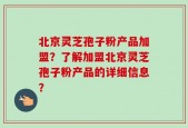 北京灵芝孢子粉产品加盟？了解加盟北京灵芝孢子粉产品的详细信息？