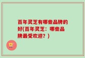 百年灵芝有哪些品牌的好(百年灵芝：哪些品牌最受欢迎？)