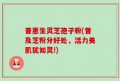 普惠生灵芝孢子粉(普及芝粉分好处，活力美肌犹如灵!)