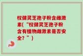 权健灵芝孢子粉含雌激素(“权健灵芝孢子粉含有植物雌激素是否安全？”)
