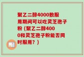 聚乙二醇4000散服用期间可以吃灵芝孢子粉 (聚乙二醇4000和灵芝孢子粉能否同时服用？)