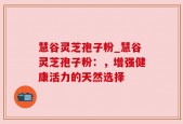 慧谷灵芝孢子粉_慧谷灵芝孢子粉：，增强健康活力的天然选择