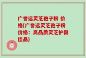 广誉远灵芝孢子粉 价格(广誉远灵芝孢子粉价格：高品质灵芝护健佳品)