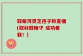 取柴河灵芝孢子粉直播(取材取精华 成功看我！)