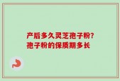 产后多久灵芝孢子粉？孢子粉的保质期多长
