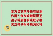 复方灵芝孢子粉有啥副作用？每次吃破壁灵芝孢子粉后都有点肚子痛灵芝孢子粉不易消化吗