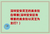 深圳宝安灵芝的美食街在哪里(深圳宝安区有哪里的美食街以灵芝为主打？)
