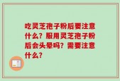 吃灵芝孢子粉后要注意什么？服用灵芝孢子粉后会头晕吗？需要注意什么？