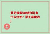 灵芝带黄边的好吗(有什么好处？灵芝带黄边)