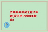 去哪能买到灵芝孢子粉呢(灵芝孢子粉购买指南)