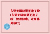 东莞无限能灵芝孢子粉(东莞无限能灵芝孢子粉：促进健康，让身体更强壮)