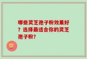 哪些灵芝孢子粉效果好？选择最适合你的灵芝孢子粉？