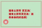 猪骨土茯苓 灵芝汤(猪骨土茯苓灵芝汤：滋养身体的好选择)