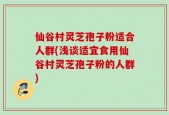 仙谷村灵芝孢子粉适合人群(浅谈适宜食用仙谷村灵芝孢子粉的人群)