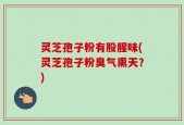 灵芝孢子粉有股腥味(灵芝孢子粉臭气熏天？)