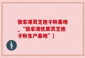张家港灵芝孢子粉基地_“张家港优质灵芝孢子粉生产基地”)