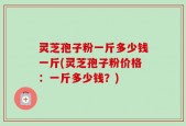 灵芝孢子粉一斤多少钱一斤(灵芝孢子粉价格：一斤多少钱？)