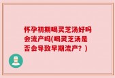 怀孕初期喝灵芝汤好吗会流产吗(喝灵芝汤是否会导致早期流产？)