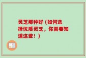 灵芝那种好 (如何选择优质灵芝，你需要知道这些！)
