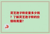灵芝孢子粉定量多少钱？了解灵芝孢子粉的价格和用量？