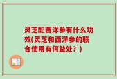 灵芝配西洋参有什么功效(灵芝和西洋参的联合使用有何益处？)
