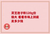 灵芝孢子粉120g价格大 看看市场上到底卖多少钱