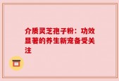 介质灵芝孢子粉：功效显著的养生新宠备受关注